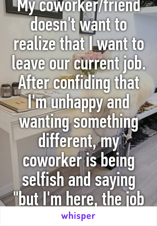 My coworker/friend doesn't want to realize that I want to leave our current job. After confiding that I'm unhappy and wanting something different, my coworker is being selfish and saying "but I'm here, the job isn't that bad." 