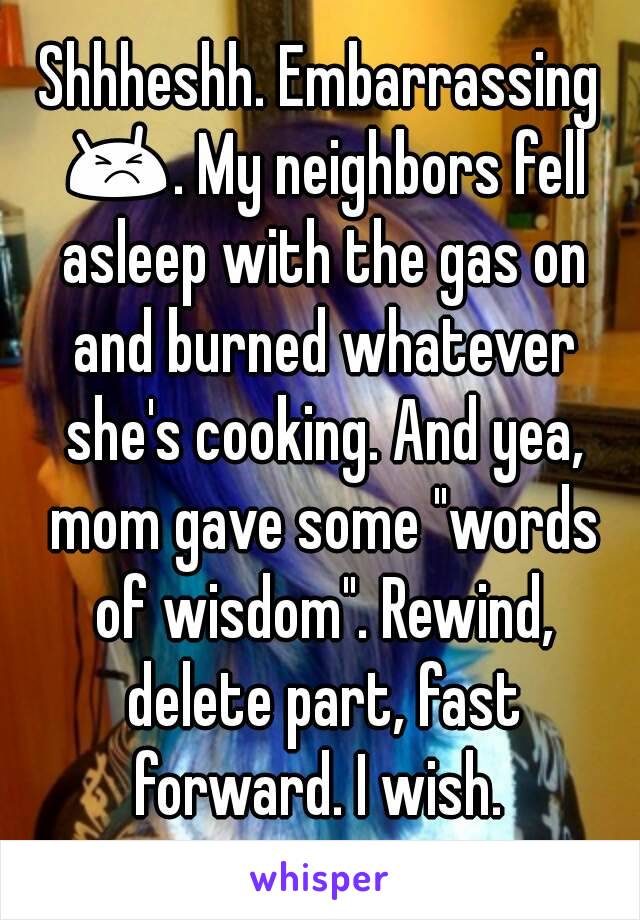 Shhheshh. Embarrassing 😣. My neighbors fell asleep with the gas on and burned whatever she's cooking. And yea, mom gave some "words of wisdom". Rewind, delete part, fast forward. I wish. 