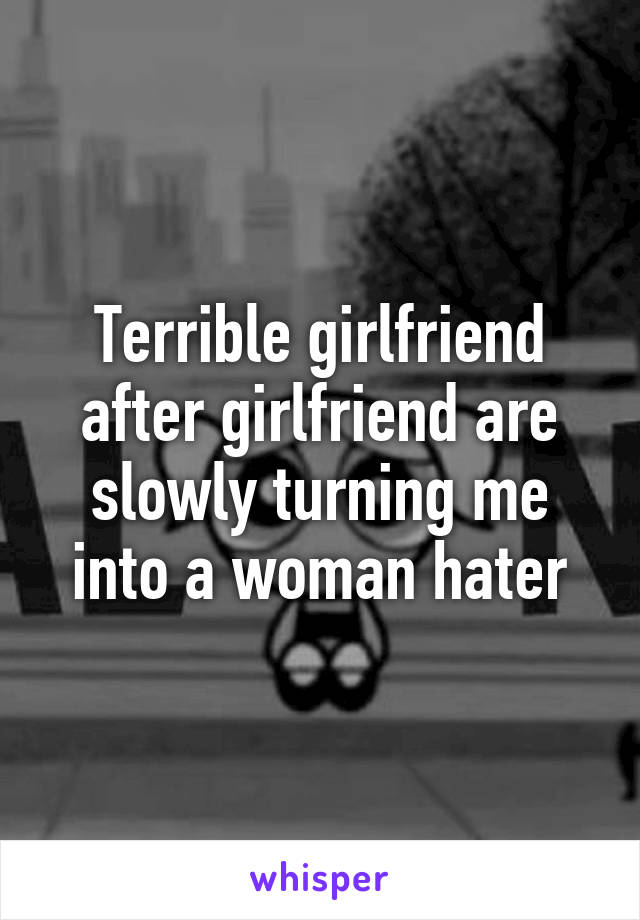 Terrible girlfriend after girlfriend are slowly turning me into a woman hater