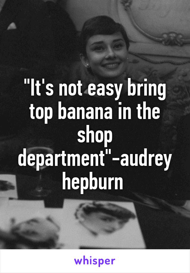 "It's not easy bring top banana in the shop department"-audrey hepburn 