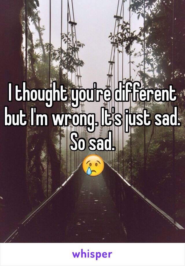 I thought you're different but I'm wrong. It's just sad. 
So sad.
😢