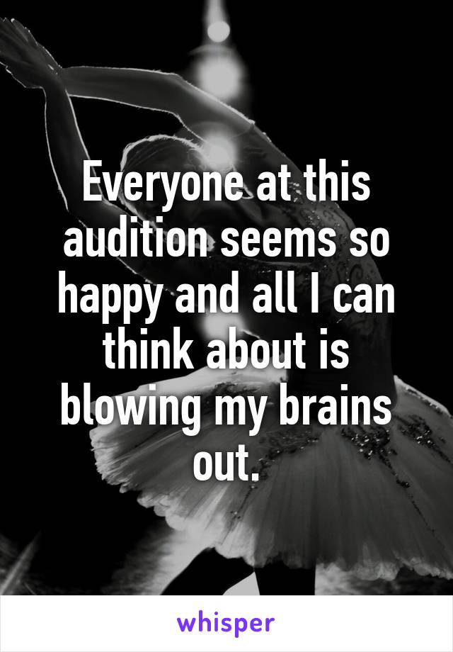 Everyone at this audition seems so happy and all I can think about is blowing my brains out.