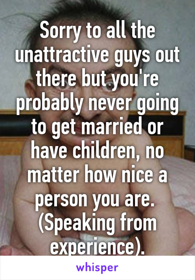 Sorry to all the unattractive guys out there but you're probably never going to get married or have children, no matter how nice a person you are.  (Speaking from experience).