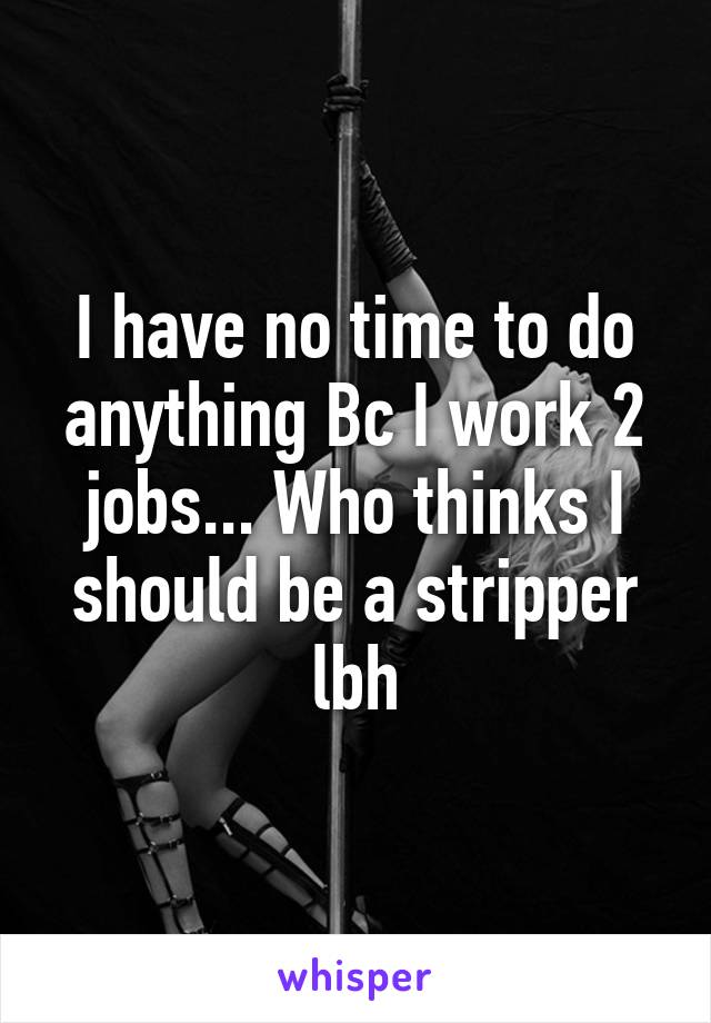 I have no time to do anything Bc I work 2 jobs... Who thinks I should be a stripper lbh