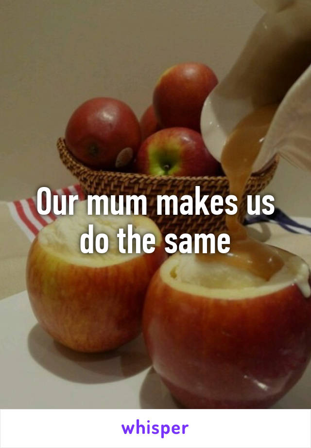 Our mum makes us do the same
