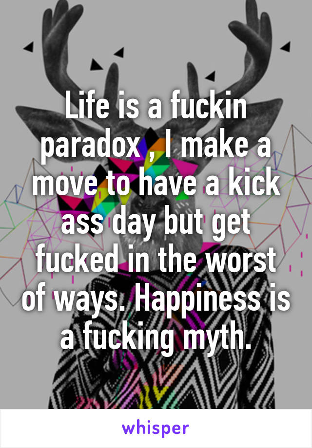 Life is a fuckin paradox , I make a move to have a kick ass day but get fucked in the worst of ways. Happiness is a fucking myth.