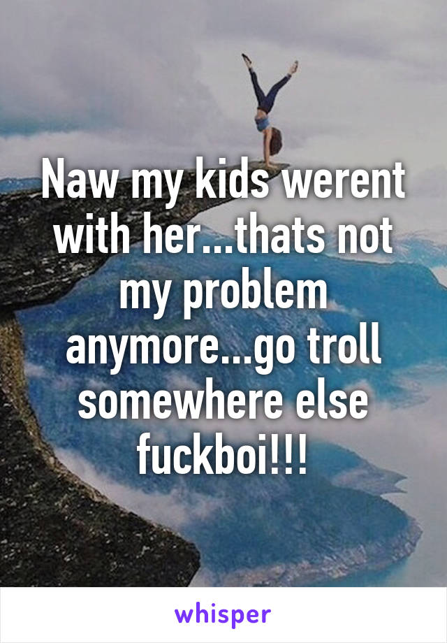 Naw my kids werent with her...thats not my problem anymore...go troll somewhere else fuckboi!!!