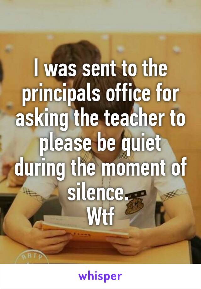 I was sent to the principals office for asking the teacher to please be quiet during the moment of silence. 
Wtf