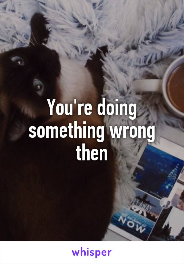 You're doing something wrong then