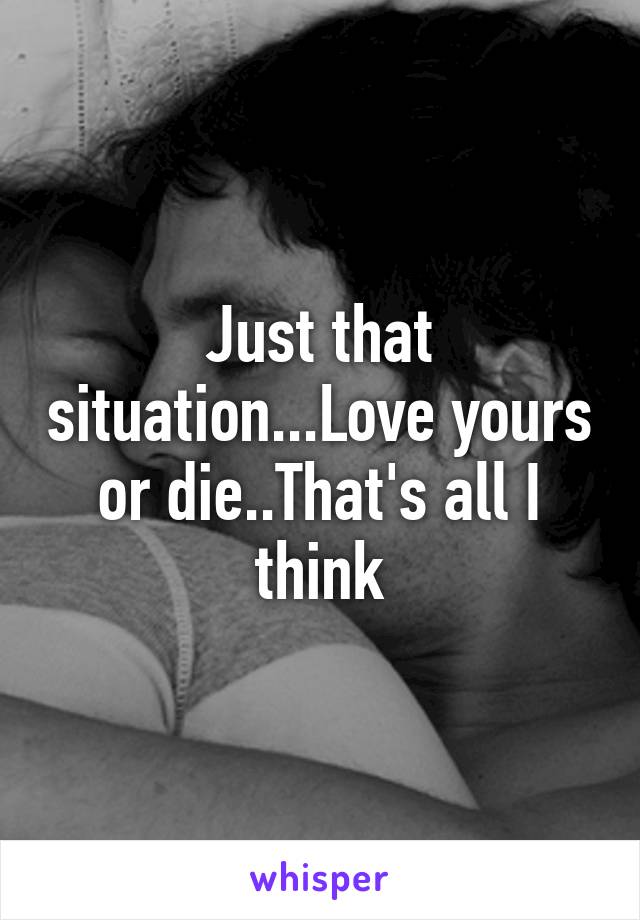 Just that situation...Love yours or die..That's all I think