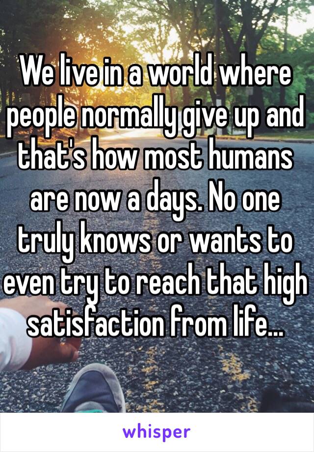 We live in a world where people normally give up and that's how most humans are now a days. No one truly knows or wants to even try to reach that high satisfaction from life...