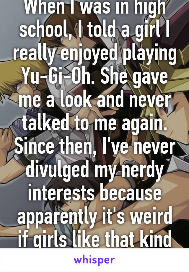 When I was in high school, I told a girl I really enjoyed playing Yu-Gi-Oh. She gave me a look and never talked to me again. Since then, I've never divulged my nerdy interests because apparently it's weird if girls like that kind of thing.