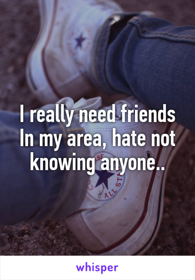 I really need friends In my area, hate not knowing anyone..