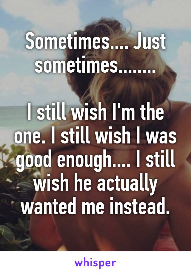 Sometimes.... Just sometimes........

I still wish I'm the one. I still wish I was good enough.... I still wish he actually wanted me instead.
