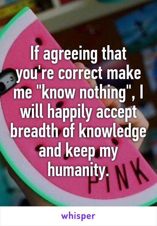 If agreeing that you're correct make me "know nothing", I will happily accept breadth of knowledge and keep my humanity.