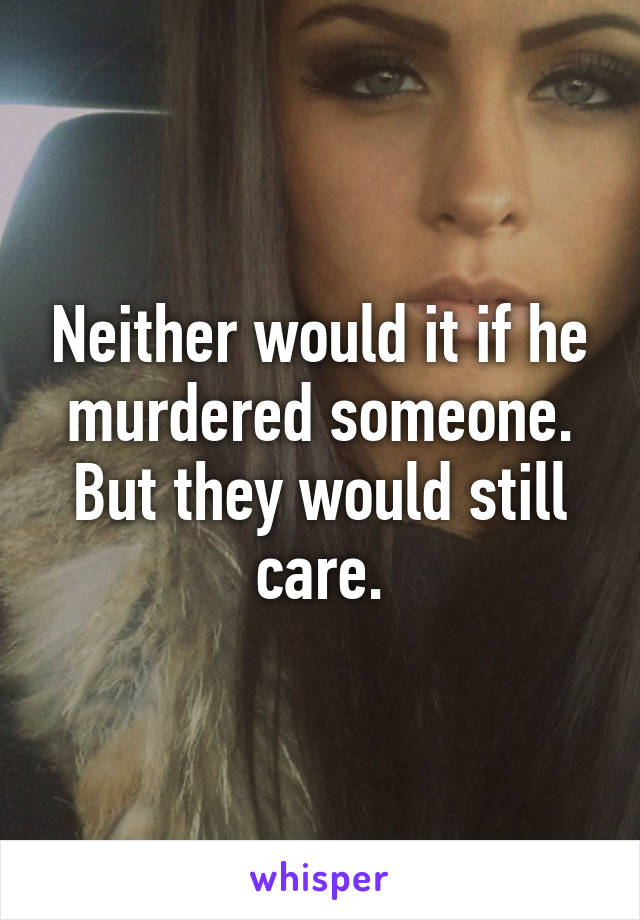 Neither would it if he murdered someone. But they would still care.