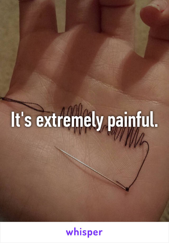 It's extremely painful.