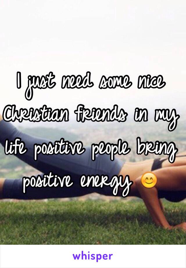 I just need some nice Christian friends in my life positive people bring positive energy 😊