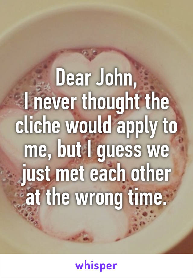 Dear John,
I never thought the cliche would apply to me, but I guess we just met each other at the wrong time.