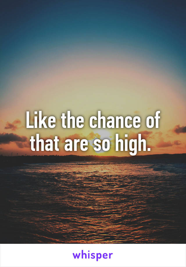 Like the chance of that are so high. 