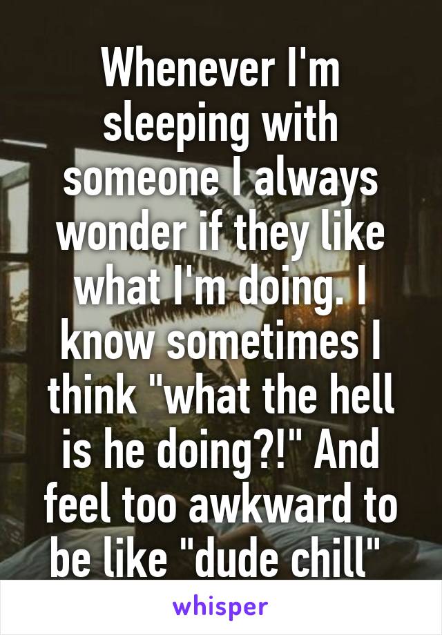 Whenever I'm sleeping with someone I always wonder if they like what I'm doing. I know sometimes I think "what the hell is he doing?!" And feel too awkward to be like "dude chill" 