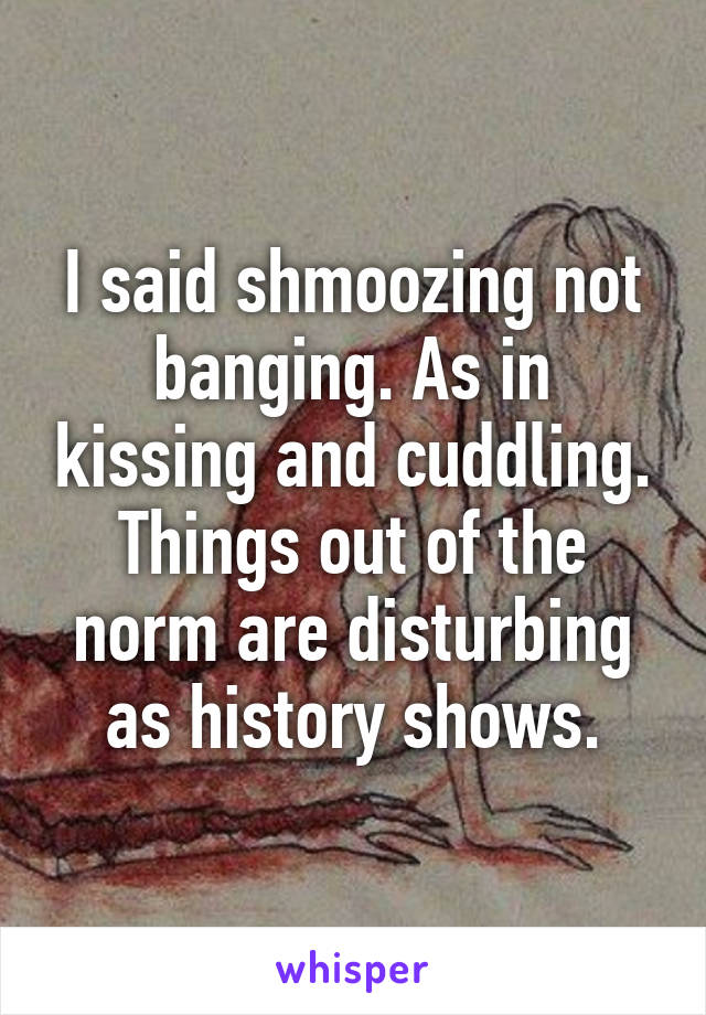 I said shmoozing not banging. As in kissing and cuddling. Things out of the norm are disturbing as history shows.