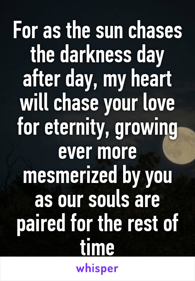 For as the sun chases the darkness day after day, my heart will chase your love for eternity, growing ever more mesmerized by you as our souls are paired for the rest of time