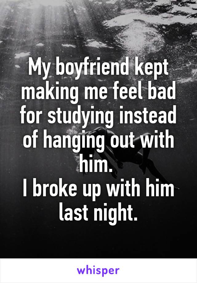 My boyfriend kept making me feel bad for studying instead of hanging out with him. 
I broke up with him last night.