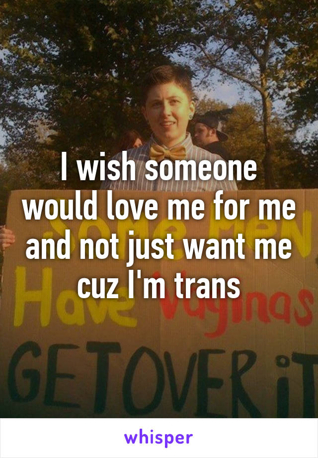 I wish someone would love me for me and not just want me cuz I'm trans