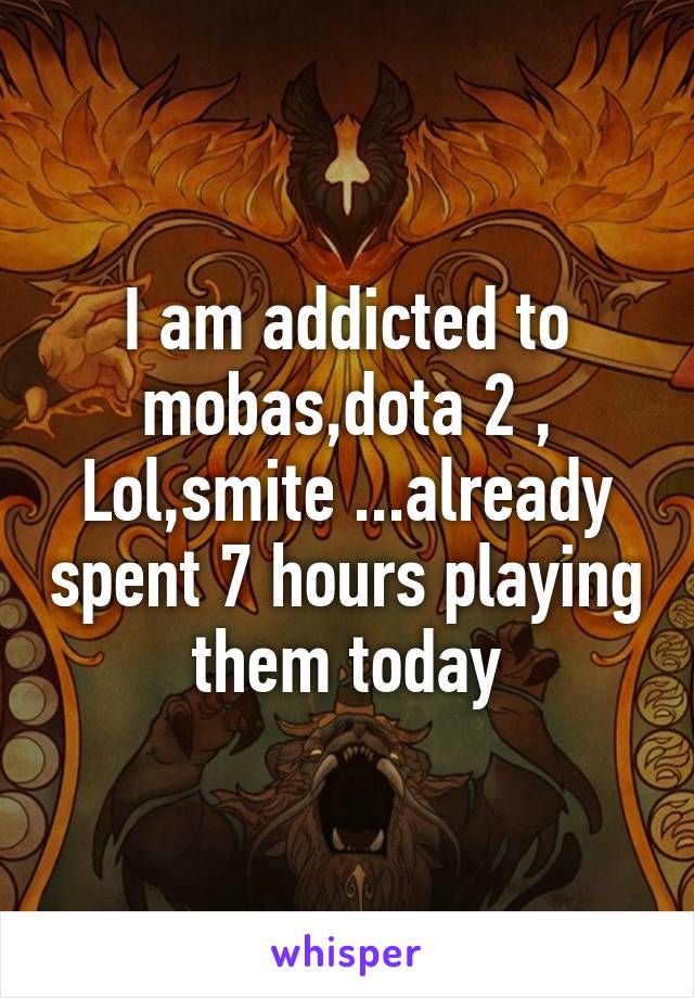 I am addicted to mobas,dota 2 , Lol,smite ...already spent 7 hours playing them today