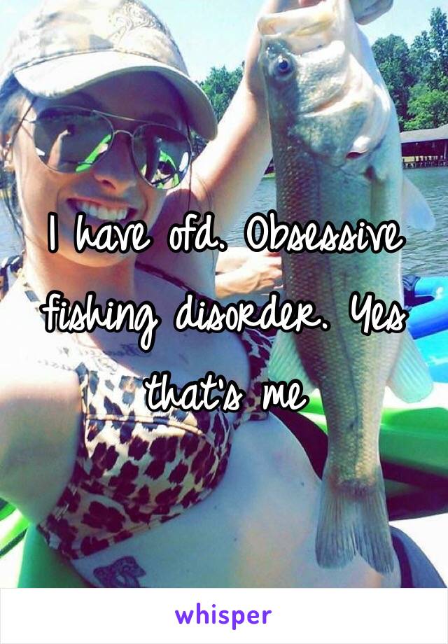 I have ofd. Obsessive fishing disorder. Yes that's me 