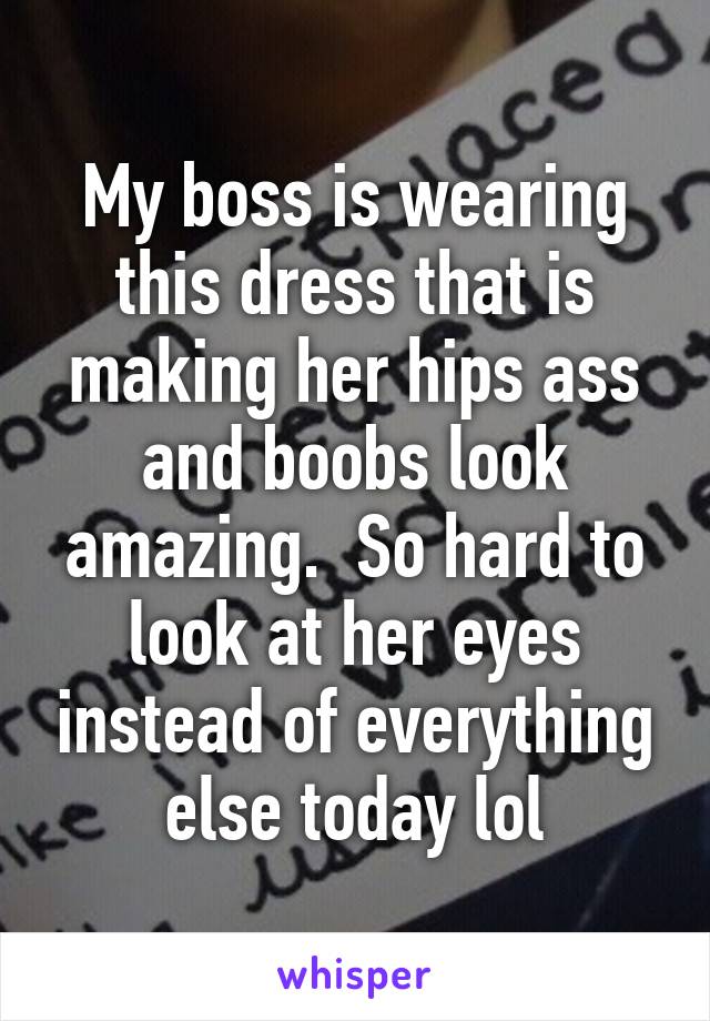 My boss is wearing this dress that is making her hips ass and boobs look amazing.  So hard to look at her eyes instead of everything else today lol