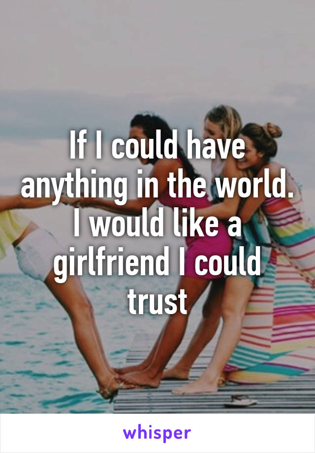 If I could have anything in the world. I would like a girlfriend I could trust