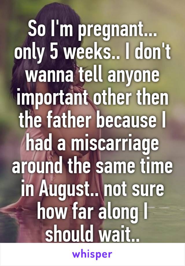 So I'm pregnant... only 5 weeks.. I don't wanna tell anyone important other then the father because I had a miscarriage around the same time in August.. not sure how far along I should wait..