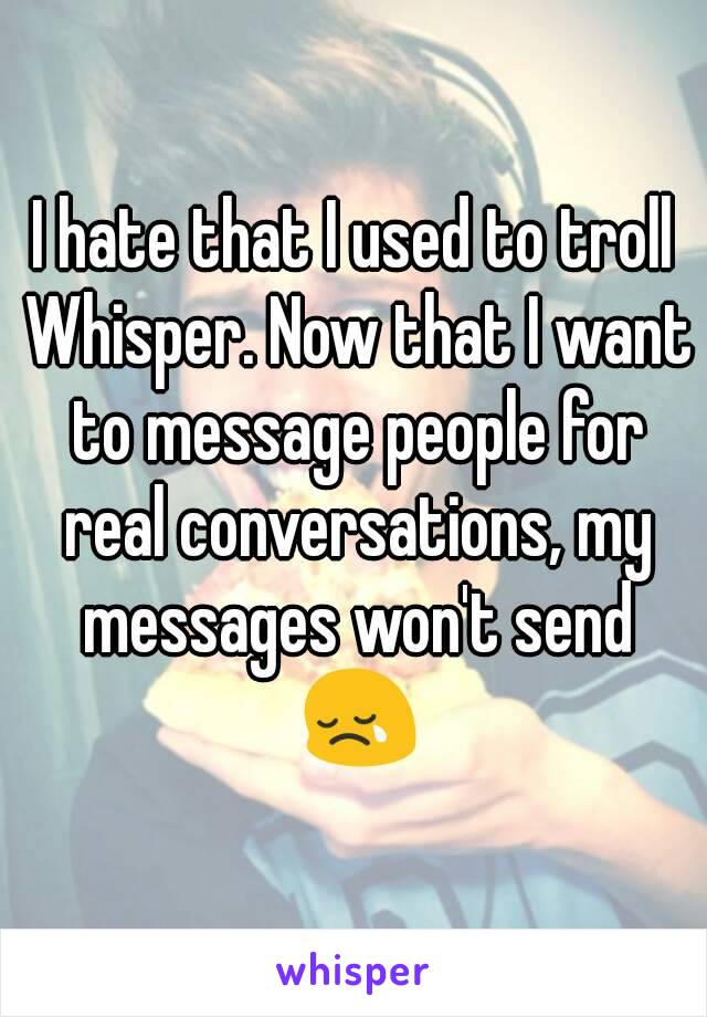 I hate that I used to troll Whisper. Now that I want to message people for real conversations, my messages won't send 😢