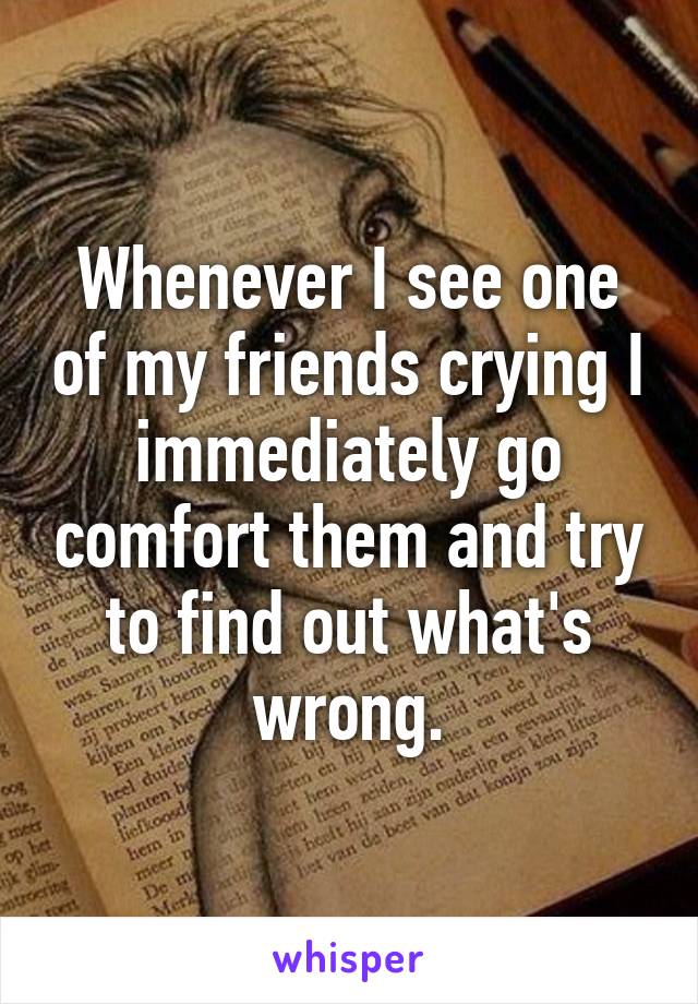 Whenever I see one of my friends crying I immediately go comfort them and try to find out what's wrong.