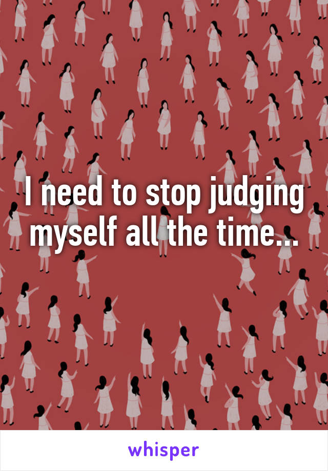 I need to stop judging myself all the time...
