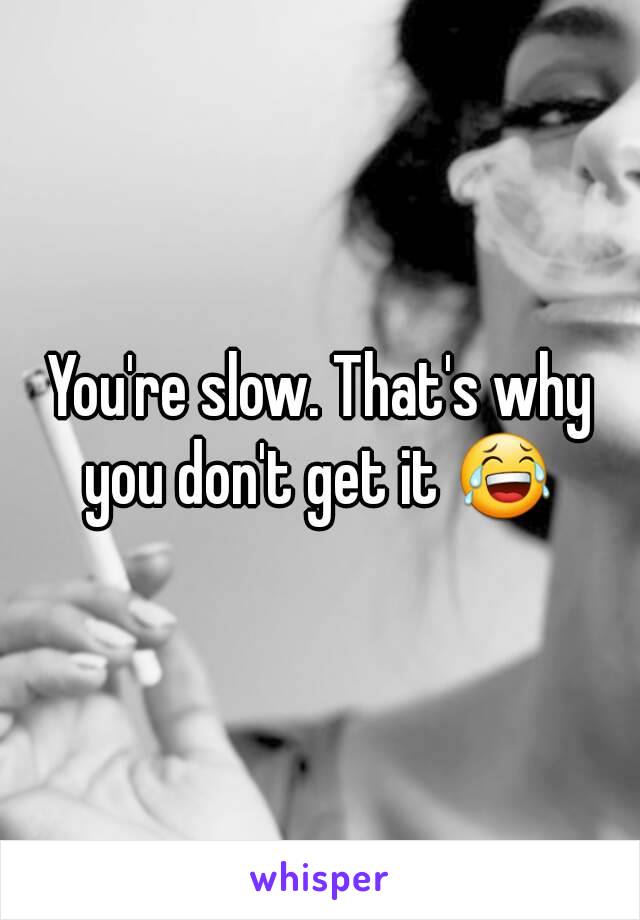 You're slow. That's why you don't get it 😂 