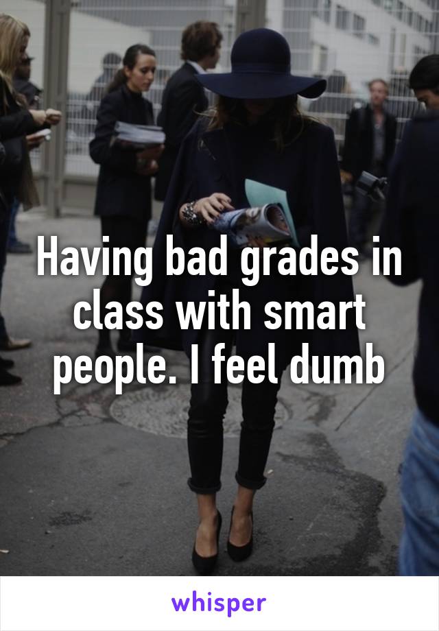 Having bad grades in class with smart people. I feel dumb