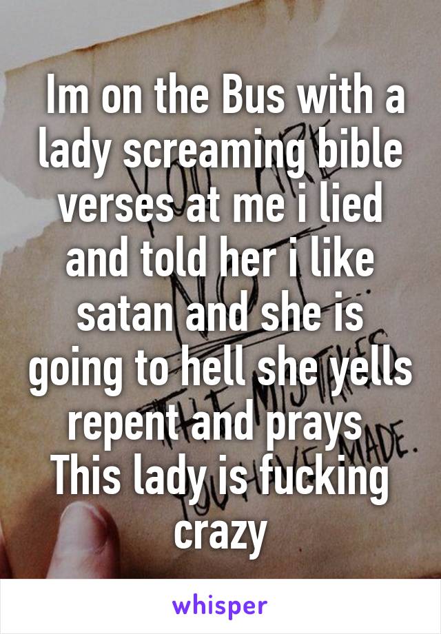  Im on the Bus with a lady screaming bible verses at me i lied and told her i like satan and she is going to hell she yells repent and prays 
This lady is fucking crazy