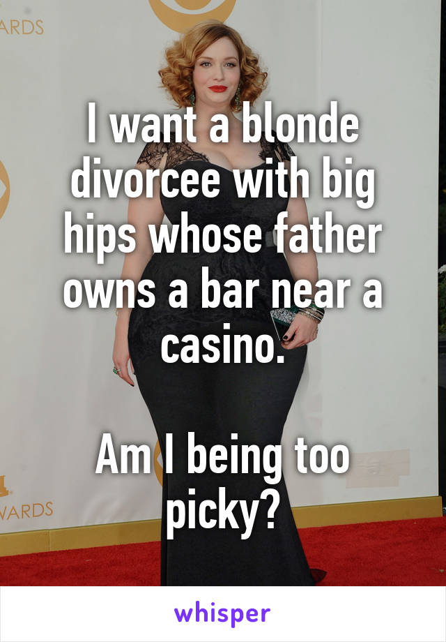 I want a blonde divorcee with big hips whose father owns a bar near a casino.

Am I being too picky?