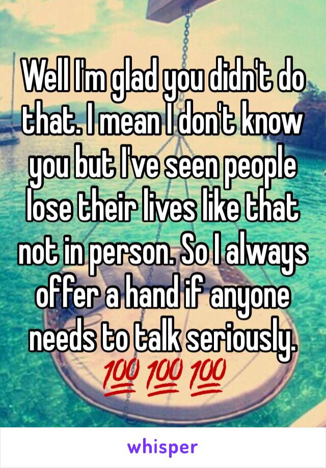 Well I'm glad you didn't do that. I mean I don't know you but I've seen people lose their lives like that not in person. So I always offer a hand if anyone needs to talk seriously. 💯💯💯