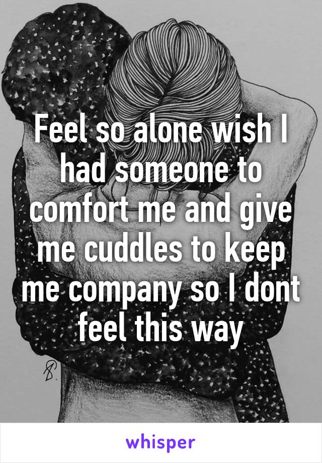 Feel so alone wish I had someone to comfort me and give me cuddles to keep me company so I dont feel this way