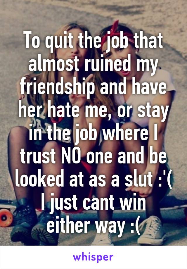 To quit the job that almost ruined my friendship and have her hate me, or stay in the job where I trust NO one and be looked at as a slut :'(
I just cant win either way :(