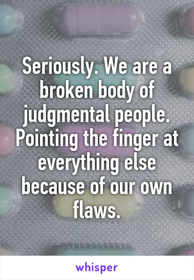 Seriously. We are a broken body of judgmental people. Pointing the finger at everything else because of our own flaws.