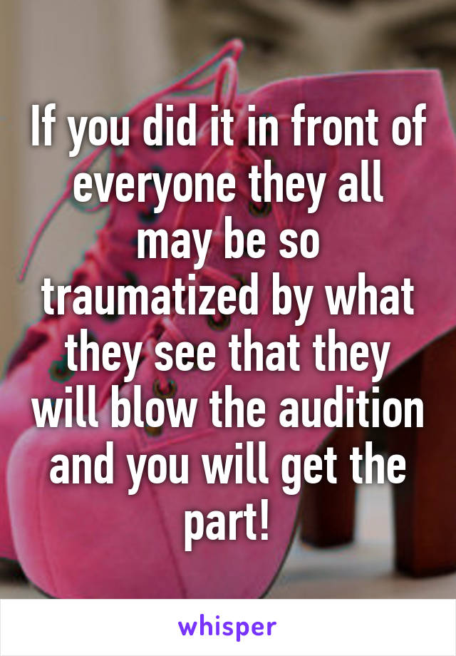 If you did it in front of everyone they all may be so traumatized by what they see that they will blow the audition and you will get the part!