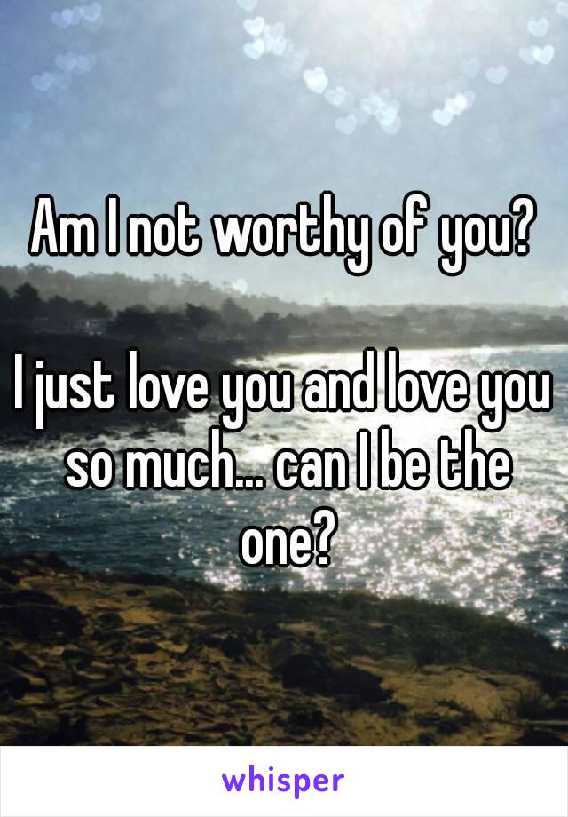 Am I not worthy of you?

I just love you and love you so much... can I be the one?