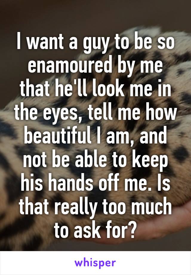 I want a guy to be so enamoured by me that he'll look me in the eyes, tell me how beautiful I am, and not be able to keep his hands off me. Is that really too much to ask for?