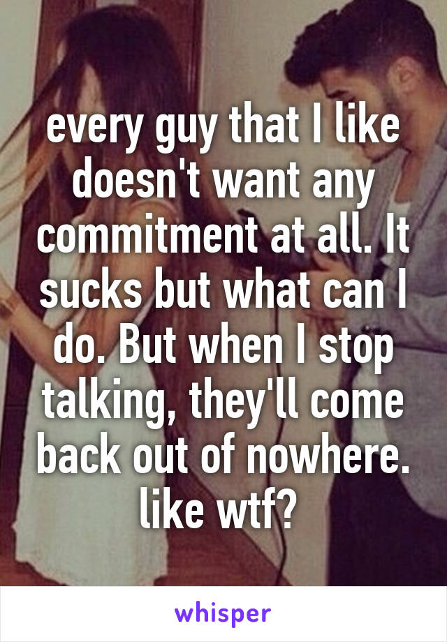 every guy that I like doesn't want any commitment at all. It sucks but what can I do. But when I stop talking, they'll come back out of nowhere. like wtf? 