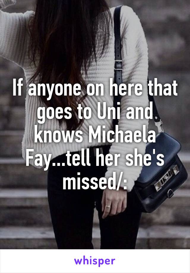 If anyone on here that goes to Uni and knows Michaela Fay...tell her she's missed/: